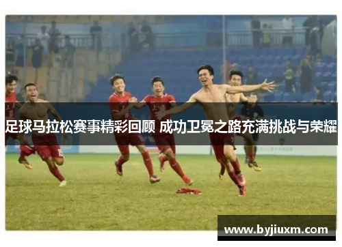 足球马拉松赛事精彩回顾 成功卫冕之路充满挑战与荣耀