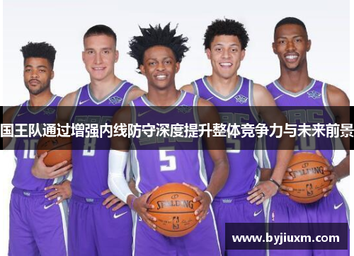 国王队通过增强内线防守深度提升整体竞争力与未来前景