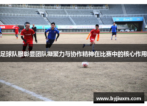 足球队服彰显团队凝聚力与协作精神在比赛中的核心作用